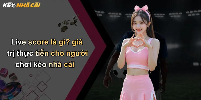 Live score là gì? giá trị thực tiễn cho người chơi kèo nhà cái